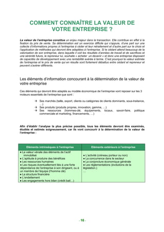 COMMENT CONNAÎTRE LA VALEUR DE
             VOTRE ENTREPRISE ?
La valeur de l’entreprise constitue un enjeu majeur dans la transaction. Elle contribue en effet à la
fixation du prix de vente. Sa détermination est un exercice difficile qui s’appuie, d’une part sur une
collecte d’informations propres à l’entreprise à céder et leur retraitement et d’autre part sur le choix et
l’application de méthodes qui devront être adaptées à l’entreprise. Si le cédant attend beaucoup de la
valorisation de son entreprise, dans laquelle il voit les résultats d’années de travail et de sacrifices et
une sérénité future, le repreneur lui, souhaite « acheter un devenir » et donc une entreprise disposant
de capacités de développement avec une rentabilité avérée à terme. C’est pourquoi la valeur estimée
de l’entreprise et le prix de vente qui en résulte sont fortement débattus entre cédant et repreneur et
peuvent s’avérer différents.




Les éléments d’information concourant à la détermination de la valeur de
votre entreprise
Ces éléments qui devront être adaptés au modèle économique de l’entreprise vont reposer sur les 3
moteurs essentiels de l’entreprise que sont :

                Ses marchés (taille, export, clients ou catégories de clients dominants, sous-traitance,
                …)
                Ses produits (produits propres, innovation, gamme, …)
                Ses ressources (hommes-clé, équipements, locaux, savoir-faire, politique
                commerciale et marketing, financements, …)



Afin d’établir l’analyse la plus précise possible, tous les éléments devront être examinés,
étudiés et estimés soigneusement, car ils vont concourir à la détermination de la valeur de
l’entreprise :




     Eléments intrinsèques à l’entreprise                    Eléments extérieurs à l’entreprise
● La valeur vénale des éléments de l’actif
   immobilisé                                         ● L’activité (créneau porteur ou non)
● L’aptitude à produire des bénéfices                 ● La concurrence dans le secteur
● Les ressources humaines                             ● La conjoncture économique générale
● Les risques éventuellement liés à une forte         ● Les réglementations (évolutions de la
dépendance de l’entreprise à son dirigeant, ou à      législation.)
un membre de l’équipe (l’homme clé)                   …
● La structure financière
● L’endettement
● Les engagements hors bilan (crédit bail…)




                                                  - 16 -
 