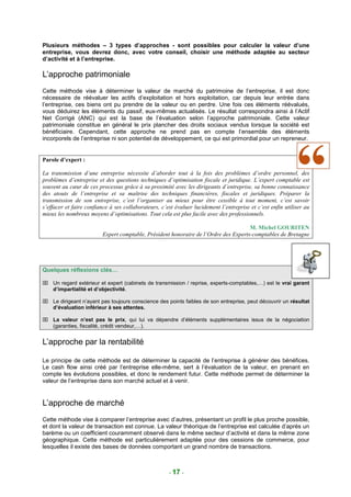Plusieurs méthodes – 3 types d’approches - sont possibles pour calculer la valeur d’une
entreprise, vous devrez donc, avec votre conseil, choisir une méthode adaptée au secteur
d’activité et à l’entreprise.

L’approche patrimoniale
Cette méthode vise à déterminer la valeur de marché du patrimoine de l’entreprise, il est donc
nécessaire de réévaluer les actifs d’exploitation et hors exploitation, car depuis leur entrée dans
l’entreprise, ces biens ont pu prendre de la valeur ou en perdre. Une fois ces éléments réévalués,
vous déduirez les éléments du passif, eux-mêmes actualisés. Le résultat correspondra ainsi à l’Actif
Net Corrigé (ANC) qui est la base de l’évaluation selon l’approche patrimoniale. Cette valeur
patrimoniale constitue en général le prix plancher des droits sociaux vendus lorsque la société est
bénéficiaire. Cependant, cette approche ne prend pas en compte l’ensemble des éléments
incorporels de l’entreprise ni son potentiel de développement, ce qui est primordial pour un repreneur.


Parole d’expert :

La transmission d’une entreprise nécessite d’aborder tout à la fois des problèmes d’ordre personnel, des
problèmes d’entreprise et des questions techniques d’optimisation fiscale et juridique. L’expert comptable est
souvent au cœur de ces processus grâce à sa proximité avec les dirigeants d’entreprise, sa bonne connaissance
des atouts de l’entreprise et sa maîtrise des techniques financières, fiscales et juridiques. Préparer la
transmission de son entreprise, c’est l’organiser au mieux pour être cessible à tout moment, c’est savoir
s’effacer et faire confiance à ses collaborateurs, c’est évaluer lucidement l’entreprise et c’est enfin utiliser au
mieux les nombreux moyens d’optimisations. Tout cela est plus facile avec des professionnels.

                                                                                     M. Michel GOURITEN
                         Expert comptable, Président honoraire de l’Ordre des Experts-comptables de Bretagne




Quelques réflexions clés…

 Un regard extérieur et expert (cabinets de transmission / reprise, experts-comptables,…) est le vrai garant
  d’impartialité et d’objectivité.

 Le dirigeant n’ayant pas toujours conscience des points faibles de son entreprise, peut découvrir un résultat
  d’évaluation inférieur à ses attentes.

 La valeur n’est pas le prix, qui lui va dépendre d’éléments supplémentaires issus de la négociation
  (garanties, fiscalité, crédit vendeur,…).


L’approche par la rentabilité

Le principe de cette méthode est de déterminer la capacité de l’entreprise à générer des bénéfices.
Le cash flow ainsi créé par l’entreprise elle-même, sert à l’évaluation de la valeur, en prenant en
compte les évolutions possibles, et donc le rendement futur. Cette méthode permet de déterminer la
valeur de l’entreprise dans son marché actuel et à venir.


L’approche de marché
Cette méthode vise à comparer l’entreprise avec d’autres, présentant un profil le plus proche possible,
et dont la valeur de transaction est connue. La valeur théorique de l’entreprise est calculée d’après un
barème ou un coefficient couramment observé dans le même secteur d’activité et dans la même zone
géographique. Cette méthode est particulièrement adaptée pour des cessions de commerce, pour
lesquelles il existe des bases de données comportant un grand nombre de transactions.



                                                      - 17 -
 