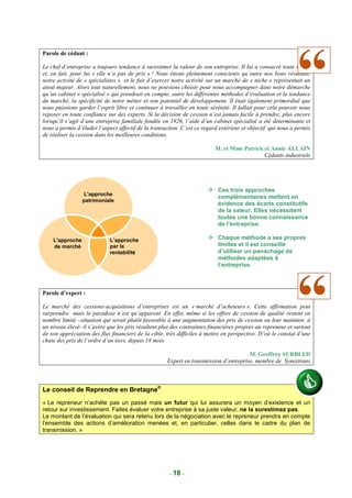 Parole de cédant :

Le chef d’entreprise a toujours tendance à surestimer la valeur de son entreprise. Il lui a consacré toute sa vie
et, en fait, pour lui « elle n’a pas de prix » ! Nous étions pleinement conscients qu’outre nos bons résultats,
notre activité de « spécialistes » et le fait d’exercer notre activité sur un marché de « niche » représentait un
atout majeur. Alors tout naturellement, nous ne pouvions choisir pour nous accompagner dans notre démarche
qu’un cabinet « spécialisé » qui prendrait en compte, outre les différentes méthodes d’évaluation et la tendance
du marché, la spécificité de notre métier et son potentiel de développement. Il était également primordial que
nous puissions garder l’esprit libre et continuer à travailler en toute sérénité. Il fallait pour cela pouvoir nous
reposer en toute confiance sur des experts. Si la décision de cession n’est jamais facile à prendre, plus encore
lorsqu’il s’agit d’une entreprise familiale fondée en 1926, l’aide d’un cabinet spécialisé a été déterminante et
nous a permis d’éluder l’aspect affectif de la transaction. C’est ce regard extérieur et objectif qui nous a permis
de réaliser la cession dans les meilleures conditions.

                                                                          M. et Mme Patrick et Annie ALLAIN
                                                                                            Cédants industriels




                                                                           Ces trois approches
                 L'approche
                                                                           complémentaires mettent en
                 patrimoniale
                                                                           évidence des écarts constitutifs
                                                                           de la valeur. Elles nécessitent
                                                                           toutes une bonne connaissance
                                                                           de l’entreprise.

    L'approche              L’approche                                     Chaque méthode a ses propres
    de marché               par la                                         limites et il est conseillé
                            rentabilité                                    d’utiliser un panachage de
                                                                           méthodes adaptées à
                                                                           l’entreprise.



Parole d’expert :

Le marché des cessions-acquisitions d’entreprises est un « marché d’acheteurs ». Cette affirmation peut
surprendre mais le paradoxe n’est qu’apparent. En effet, même si les offres de cession de qualité restent en
nombre limité –situation qui serait plutôt favorable à une augmentation des prix de cession ou leur maintien à
un niveau élevé- il s’avère que les prix résultent plus des contraintes financières propres au repreneur et surtout
de son appréciation des flux financiers de la cible, très difficiles à mettre en perspective. D’où le constat d’une
chute des prix de l’ordre d’un tiers, depuis 18 mois.

                                                                                       M. Geoffroy SURBLED
                                                     Expert en transmission d’entreprise, membre de Synextrans



Le conseil de Reprendre en Bretagne®
« Le repreneur n’achète pas un passé mais un futur qui lui assurera un moyen d’existence et un
retour sur investissement. Faites évaluer votre entreprise à sa juste valeur, ne la surestimez pas.
Le montant de l’évaluation qui sera retenu lors de la négociation avec le repreneur prendra en compte
l’ensemble des actions d’amélioration menées et, en particulier, celles dans le cadre du plan de
transmission. »




                                                      - 18 -
 
