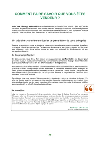 COMMENT FAIRE SAVOIR QUE VOUS ÊTES
                VENDEUR ?

Vous êtes certain(e) de vouloir céder votre entreprise ; vous l’avez faite évaluer ; vous avez pris les
décisions de gestion nécessaires à sa cession dans les meilleures conditions. Vous avez également
pris les dispositions pour optimiser votre patrimoine personnel et familial. Il vous faut passer à l’étape
suivante : faire savoir que vous êtes vendeur et mettre en vente votre entreprise.




Un préalable : constituer un dossier de présentation de votre entreprise
Base de la négociation future, le dossier de présentation permet aux repreneurs potentiels de se faire
une bonne idée de votre entreprise. Ce document devra retracer son histoire, dresser ses forces et
ses faiblesses, mais devra surtout mettre en avant son potentiel de développement et ses
perspectives d’avenir.

Ce dossier est confidentiel !

En conséquence, vous devez faire signer un engagement de confidentialité : ce dossier peut
présenter plusieurs niveaux d’informations sur votre entreprise en fonction du degré de confidentialité
que vous souhaitez préserver lors des différentes étapes de négociations.

Mais attention, vous devez maintenir un climat de confiance avec vos interlocuteurs. Les informations
que vous fournirez à chaque étape doivent être fiables et cohérentes (et sans surprise au regard de
celles que vous avez préalablement données). Inutile de cacher vos « petits secrets », l’acquéreur et
ses conseils finiront par les découvrir, ce qui pourrait remettre la négociation en cause ou vous
mettre en situation de difficulté.

Par ailleurs, plus vous mettez d’éléments par écrit, plus la négociation se déroulera facilement. En
effet, ce dossier sera mis en regard du business plan de reprise que le repreneur aura rédigé. Vous
pourrez alors discuter sur des bases concrètes et formalisées, ce qui permettra de laisser de côté les
aspects subjectifs et affectifs de cette phase délicate.


Parole de cédant :

« Le bon contact au bon moment » ! Si la transmission s’inscrit dans la logique du cycle d’une entreprise,
l’échéance n’est pas forcément programmée et peut varier en fonction des circonstances et des opportunités.
Dans nos métiers d’accueil, nous sommes particulièrement sensibles aux individus et la dimension humaine a
été primordiale. Nous avons bénéficié du dispositif ORATEL, ce qui a facilité les démarches, aussi bien pour
nous que pour le repreneur. Ce dispositif, indispensable dans cette vente, a permis de faire un diagnostic précis
de notre établissement et de mieux définir le projet de reprise.

                                                                                     M. Daniel LE GUILLOU
                                                                                   Cédant d’un hôtel-restaurant




                                                     - 19 -
 