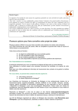 Parole d’expert :

La signature d’un mandat de vente rassure les acquéreurs potentiels sur votre réel désir de vendre, ainsi deux
types de vente sont possibles.
 Une vente « ouverte » ou non confidentielle, permet d’attirer l’attention d’un grand nombre d’investisseurs.
Cela augmente les chances d’obtenir des offres et éventuellement de mettre une saine compétition entre les
acquéreurs potentiels. C’est le moyen le plus efficace d’aboutir à une vente et, bien souvent, d’obtenir la
meilleure offre. L’objectif est d’obtenir plus d’une offre par établissement, qu’elles émanent d’investisseurs
indépendants, multipropriétaires et/ou institutionnels.
Une cession confidentielle permet de « tâter le terrain » en toute discrétion. Il ne faut cependant pas négliger
que parfois la vente est menée dans des conditions telles de confidentialité que l’acheteur potentiel n’a pas
connaissance de l’opportunité.

                                                                             M. Yves DE BOUTTEMONT
                         Directeur de Christie+Co Grand Ouest, représentant la Chambre FNAIM de Bretagne



Plusieurs options pour faire connaître votre projet de céder
Plusieurs options s’offrent à vous pour faire connaître votre intention de vendre votre entreprise.
Loin d’être exclusives les unes des autres, elles se complètent et peuvent être mises en œuvre en
même temps ou successivement.

Votre choix se fera en fonction :

                 du degré de confidentialité que vous souhaitez garder,
                 de votre sensibilité à céder votre entreprise,
                 de son incidence possible sur la négociation,
                 de votre disponibilité à répondre aux premières questions des repreneurs.

Par l’intermédiaire d’un mandataire :

Il recherche activement pour vous un repreneur et négocie de façon plus ou moins étendue.
Vous définissez le moment auquel vous souhaitez rencontrer les candidats à la reprise de votre
affaire.
Mais ayez soin d’être parfaitement informé(e) de l’avancement des contacts et de garder la maîtrise
des décisions.

Par vous même, en prenant des contacts discrets auprès de :

                 votre réseau personnel
                                                ®
                 du réseau Reprendre en Bretagne

Les Chambres de Commerce et d’Industrie de Bretagne et les professionnels bretons de la
transmission-reprise (experts-comptables, cabinets d’affaires et de conseils, banques, avocats,
notaires, agents immobiliers et associations spécialisées) se sont regroupés au sein du dispositif
                          ®
« Reprendre en Bretagne » pour vous accompagner efficacement, chacun dans son champ de
compétences, dans les différentes étapes de votre cession et pour vous présenter et vous mettre en
relation avec des repreneurs.
                           ®
Reprendre en Bretagne a ainsi mis en place un site internet (www.reprendre-bretagne.fr)
permettant d’insérer une annonce de cession d’entreprise bretonne, anonyme et sécurisée, et de
recevoir des demandes de mise en relation de repreneurs (locaux, nationaux et internationaux).

Les CCI de Bretagne organisent par ailleurs en Bretagne des rencontres « Les Rencontres pour
l’Entreprise » pour les entrepreneurs, destinées à mettre en relation cédants et repreneurs.



                                                     - 21 -
 