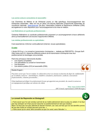 Les autres acteurs consulaires et associatifs :

Les Chambres de Métiers et de l’Artisanat jouent un rôle spécifique d’accompagnement des
entreprises artisanales ; elles ont mis en place une Bourse Nationale d’Opportunité Artisanales de
couverture nationale : www.bnoa.net. De plus, l’association Cédants et Repreneurs d'Affaires (CRA)
est également à votre disposition pour l'accompagnement et la mise en relation.

Les fédérations et syndicats professionnels :

Certaines fédérations ou syndicats professionnels proposent un accompagnement à leurs adhérents
ainsi qu’éventuellement une bourse d’opportunité d’affaires.

Les médias professionnels ou spécialisés :

Il est essentiel de s’informer continuellement (internet, revues spécialisées).

A noter

L’étude 2010 sur « Le conseil en transmission d’entreprise », réalisée par PRECEPTA - Groupe Xerfi
(http://www.xerfi.fr/), classe les différents acteurs de la transmission d’entreprise avec leur
positionnement et avantages concurrentiels.

Parmi les principaux intervenants étudiés :
   Les experts comptables
   Les spécialistes du conseil en transmission
   Les banquiers
   Les acteurs publics (CCI) et associatifs (CRA)

Parole d’expert :

Pour faire savoir que l’on est vendeur, le cédant doit activer ses réseaux en fonction du degré de confidentialité
qu’il souhaite conserver : intermédiaires, chambres consulaires, fournisseurs, syndicats, associations
professionnelles, relations personnelles…

Il faut également privilégier les professionnels locaux qui apportent une proximité, du conseil et surtout un
accompagnement spécifique aux attentes du cédant.

                                                                                      Mme Anne GUILLERM
                                                                     ADC Conseil, représentant le SNPI Bretagne




Le conseil de Reprendre en Bretagne®
« Faire savoir que l’on est vendeur permet de se mettre pleinement dans la peau du cédant. Il ne faut
pas trop anticiper car il faut pouvoir assumer ce positionnement en tant que vendeur.
Mais il ne faut pas non plus attendre le dernier moment, car c’est une fois que l’on est identifié comme
tel que des mises en contact peuvent avoir lieu. »
« Faire savoir qu’on vend, faire connaître ce que l’on vend, sans l’ébruiter ! ».




                                                      - 22 -
 