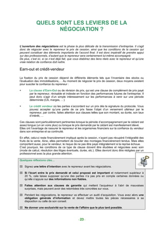 QUELS SONT LES LEVIERS DE LA
                     NÉGOCIATION ?

L’ouverture des négociations est la phase la plus délicate de la transmission d’entreprise. Il s’agit
donc de négocier avec le repreneur le prix de cession, ainsi que les conditions de la cession qui
peuvent constituer des éléments importants de l’accord final. Il est donc impératif de prendre appui
sur des professionnels, d’autant que le repreneur sera certainement lui-même accompagné.
De plus, c’est ici, si ce n’est déjà fait, que vous établirez des liens réels avec le repreneur et qu’une
vraie relation de confiance doit naître.

Earn-out et crédit-vendeur

La fixation du prix de cession dépend de différents éléments tels que l’inventaire des stocks ou
l’évaluation des immobilisations,… Au moment de négocier le prix de cession, deux moyens existent
pour susciter la confiance du repreneur :

        La clause d’Earn-Out ou de révision de prix, qui est une clause de complément de prix payé
        par le repreneur, révisable et indexée en fonction des performances futures de l’entreprise. Il
        peut donc s’agir d’un simple intéressement sur les performances à venir sur une période
        déterminée (CA, marges, …).

        Le crédit vendeur où les parties s’accordent sur un prix dès la signature du protocole. Vous
        pouvez accepter qu’une partie de ce prix fasse l’objet d’un versement ultérieur par le
        repreneur, par contre, faites attention aux clauses telles que son montant, sa durée, son taux
        d’intérêt, …

Ces clauses sont particulièrement pertinentes lorsque la période d’accompagnement par le cédant est
assez longue (un an voire plus) ou lorsque le prix demandé par le cédant est manifestement élevé.
Elles ont l’avantage de rassurer le repreneur et les organismes financiers sur la confiance du vendeur
dans son entreprise et sa continuité.

En effet, celui-ci reste financièrement impliqué après la cession, n’ayant pas récupéré l’intégralité des
fruits de la vente. Ainsi, elles permettent de boucler des montages financièrement tendus. Mais elles
comportent aussi, pour le vendeur, le risque de ne pas être payé intégralement si la reprise échoue.
C’est pourquoi, les conditions de ce type de clause doivent être étudiées et négociées avec soin
(mode de calcul, résolution des litiges éventuels, durée, etc.). Elles devront donc être rédigées par un
professionnel avec la plus grande attention.

Quelques réflexions clés…

 Signez une lettre d’intention avec le repreneur avant les négociations.

 Si l’écart entre le prix demandé et celui proposé est important et notamment supérieur à
  20 %, cela laisse supposer qu’une des parties n’a pas pris en compte certaines données ou
  qu’elle s’appuie sur des informations non fiables.

 Faites attention aux clauses de garantie qui mettent l’acquéreur à l’abri de mauvaises
  surprises, mais peuvent avoir des retombées très concrètes sur vous.

 Pendant les négociations, le repreneur va effectuer un audit d’acquisition. Vous avez alors une
  obligation générale d’information et devez mettre toutes les pièces nécessaires à sa
  disposition ou celle de son conseil.

 Ne donner une exclusivité sur la vente de l′affaire que le plus tard possible.



                                                 - 23 -
 