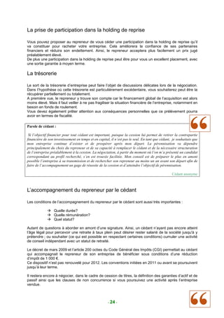 La prise de participation dans la holding de reprise

Vous pouvez proposer au repreneur de vous céder une participation dans la holding de reprise qu’il
va constituer pour racheter votre entreprise. Cela améliorera la confiance de ses partenaires
financiers et réduira son endettement. Ainsi, le repreneur acceptera plus facilement un prix jugé
préalablement élevé.
De plus une participation dans la holding de reprise peut être pour vous un excellent placement, avec
une sortie garantie à moyen terme.

La trésorerie

Le sort de la trésorerie d’entreprise peut faire l’objet de discussions délicates lors de la négociation.
Dans l’hypothèse où cette trésorerie est particulièrement excédentaire, vous souhaiterez peut être la
récupérer partiellement ou totalement.
A première vue, le repreneur y trouve son compte car le financement global de l’acquisition est alors
moins élevé. Mais il faut veiller à ne pas fragiliser la situation financière de l’entreprise, notamment en
besoin en fonds de roulement.
Vous devez également prêter attention aux conséquences personnelles que ce prélèvement pourra
avoir en termes de fiscalité.

Parole de cédant :

 Si l’objectif financier pour tout cédant est important, puisque la cession lui permet de retirer la contrepartie
financière de son investissement en temps et en capital, il n’est pas le seul. En tant que cédant, je souhaitais que
mon entreprise continue d’exister et de prospérer après mon départ. La pérennisation va dépendre
principalement du choix du repreneur et de sa capacité à remplacer le cédant et de la nécessaire structuration
de l’entreprise préalablement à la cession. La négociation, à partir du moment où l’on m’a présenté un candidat
correspondant au profil recherché, s’en est trouvée facilitée. Mon conseil est de préparer le plus en amont
possible l’entreprise à sa transmission et de rechercher son repreneur au moins un an avant son départ afin de
faire de l’accompagnement un gage de réussite de la cession et d’atteindre l’objectif de pérennisation.

                                                                                                  Cédant anonyme



L’accompagnement du repreneur par le cédant

Les conditions de l’accompagnement du repreneur par le cédant sont aussi très importantes :

                  Quelle durée?
                  Quelle rémunération?
                  Quel statut?

Autant de questions à aborder en amont d’une signature. Ainsi, un cédant n’ayant pas encore atteint
l’âge légal pour percevoir une retraite à taux plein peut désirer rester salarié de la société jusqu'à y
prétendre ; ou souhaiter (ce qui est possible en respectant certaines conditions) cumuler une activité
de conseil indépendant avec un statut de retraité.

Le décret de mars 2009 et l’article 200 octies du Code Général des Impôts (CGI) permettait au cédant
qui accompagnait le repreneur de son entreprise de bénéficier sous conditions d’une réduction
d’impôt de 1 000 €.
Ce dispositif n’est pas renouvelé pour 2012. Les conventions initiées en 2011 ou avant se poursuivent
jusqu’à leur terme.

Il restera encore à négocier, dans le cadre de cession de titres, la définition des garanties d’actif et de
passif ainsi que les clauses de non concurrence si vous poursuivez une activité après l’entreprise
vendue.



                                                      - 24 -
 