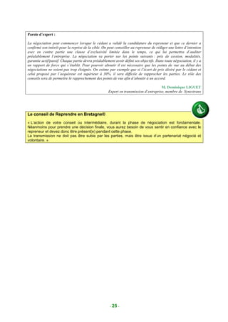 Parole d’expert :

La négociation peut commencer lorsque le cédant a validé la candidature du repreneur et que ce dernier a
confirmé son intérêt pour la reprise de la cible. On peut conseiller au repreneur de rédiger une lettre d’intention
avec en contre partie une clause d’exclusivité limitée dans le temps, ce qui lui permettra d’auditer
préalablement l’entreprise. La négociation va porter sur les points suivants : prix de cession, modalités,
garantie actif/passif. Chaque partie devra préalablement avoir défini ses objectifs. Dans toute négociation, il y a
un rapport de force qui s’établit. Pour pouvoir aboutir il est nécessaire que les points de vue au début des
négociations ne soient pas trop éloignés. On estime par exemple que si l’écart de prix désiré par le cédant et
celui proposé par l’acquéreur est supérieur à 30%, il sera difficile de rapprocher les parties. Le rôle des
conseils sera de permettre le rapprochement des points de vue afin d’aboutir à un accord.

                                                                                       M. Dominique LIGUET
                                                     Expert en transmission d’entreprise, membre de Synextrans




Le conseil de Reprendre en Bretagne®
« L’action de votre conseil ou intermédiaire, durant la phase de négociation est fondamentale.
Néanmoins pour prendre une décision finale, vous aurez besoin de vous sentir en confiance avec le
repreneur et devez donc être présent(e) pendant cette phase.
La transmission ne doit pas être subie par les parties, mais être issue d’un partenariat négocié et
volontaire. »




                                                      - 25 -
 