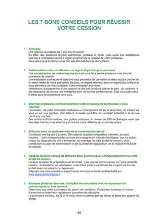LES 7 BONS CONSEILS POUR RÉUSSIR
            VOTRE CESSION


1. Anticipez
   Une cession se prépare de 3 à 5 ans en amont.
   En effet, des questions d’ordre patrimonial, juridique et fiscal, mais aussi des adaptations
   internes à l’entreprise seront à régler en amont de la cession de votre entreprise.
   Tout cela prend du temps et ne doit pas être fait dans la précipitation.


2. Faites évaluer votre société avec un regard objectif et professionnel.
   Une survalorisation de votre entreprise pourrait vous faire perdre plusieurs mois dans le
   processus de cession.
   Une évaluation extérieure et objective vous permettra de connaître la valeur la plus proche de
   la valeur réelle de votre entreprise. De plus, ce regard extérieur sera un regard plus critique et
   vous permettra de mieux préparer votre entreprise à la vente.
   Néanmoins, la perspective d’une cession ne doit pas conduire à lever le pied ; au contraire, il
   est nécessaire de vendre une entreprise avec de bonnes performances. Cela vous permettra
   d’attirer plus de repreneurs vers vous.


3. Informez et préparez confidentiellement votre entourage et commencez à vous
   informer.
   La cession de votre entreprise impliquera un changement de vie et aura donc un impact sur
   vous et sur vos proches. Par ailleurs, il existe peut-être un candidat potentiel à la reprise
   parmi vos proches.
   Des réunions d’informations, des guides pratiques, le réseau de CCI de Bretagne ainsi que
   des sites internet vous aideront à structurer votre réflexion et la conduite à tenir.


4. Entourez-vous de professionnels de la transmission-reprise.
   Constituez une équipe d’experts. Ces experts (experts-comptables, cabinets, avocats,
   notaires…) sont indispensables et vous accompagneront à toutes les étapes, que ce soit au
   niveau du diagnostic de votre entreprise, au montage de votre projet de cession, de la
   constitution du plan de transmission ou de la phase de négociation, de la rédaction de l’acte
   de cession.


5. Adoptez les bons canaux de diffusion pour communiquer confidentiellement sur votre
   projet de cession.
   Lorsque la phase de préparation est terminée, vous pouvez communiquer sur votre projet de
   cession ; la discrétion est nécessaire, mais il faut aussi vous donner les moyens de trouver,
   en lien avec vos experts, un repreneur.
   Déposez (via votre conseil ou expert) votre annonce en toute confidentialité sur
   www.reprendre-bretagne.fr.


6. Analysez plusieurs dossiers, multipliez les rencontres avec les repreneurs et
   communiquez au bon moment.
   Dites-vous que votre successeur est parmi ces candidats. Consacrez du temps à chacun
   d’entre eux et faites-leur rapidement connaitre vos décisions.
   Le processus est long, de 12 à 18 mois, donc ne perdez pas de temps et faites leur gagner du
   temps.




                                             - 26 -
 
