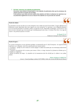 7. En final, rassurez vos salariés et partenaires
       Annoncez vous-même la transmission à vos salariés et partenaires dès que le processus de
       cession est dans sa phase de bouclage.
       Il est judicieux que cette annonce auprès des salariés soit faite en présence du repreneur qui
       se présentera également et aura à rassurer les salariés sur la poursuite de l’activité.




Parole de cédant :

La passation n’est pas une fin en soi, mon entreprise reste comme une part de moi-même. L’aspect affectif est la
dimension la plus importante dans mon rapport avec mon entreprise. Le repreneur a une obligation humaine
vis-à-vis de mon personnel. Le premier contact s’est fait par le site « Reprendre en Bretagne » de la CCI et c’est
lors de notre rencontre que j’ai ressenti que le feeling passait entre nous. L’écriture d’un livre « La rage de
réussir » me permet de penser à l’avenir.

                                                                                               M. Daniel TUAL
                                                                            Cédant de l’entreprise Tual à Rennes



Parole d’expert :

La cession d’entreprise est une opération juridique exceptionnelle pour le chef d’entreprise. Au regard de mon
expérience en ce domaine, voici trois conseils pour une cession réussie :
- se préparer : quelqu’en soit le motif, la cession engage le cédant tout autant que son entourage professionnel
et personnel.
- s’entourer de praticiens de la cession, pour mener à bien ce virage structurel en formant un binôme qui se
complète en compétence.
- garder la maîtrise du tempo : le calendrier de la transmission doit être décidé par le cédant à son rythme
propre.

                                                                             Maître Stéphane GARDETTE
                      Avocat - Conseil juridique (cabinet CAP CODE), Ordre des avocats du Barreau de Rennes




                                                     - 27 -
 