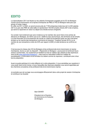 EDITO
La réactualisation 2011 de l’étude sur les cédants d’entreprises engagée par la CCI de Bretagne
montre que la transmission et la reprise d’entreprise de PME et TPE en Bretagne reste plus que
jamais un enjeu majeur.
En effet, de 2011 à 2020, ce seront encore près de 7 700 entreprises bretonnes de 5 à 200 salariés
(50 % du parc des PME de cette taille) et représentant 155 000 emplois directs (56 % des emplois),
qui seront à reprendre en raison du départ à la retraite de leurs dirigeants.


Ce constat n’est évidement pas sans incidence sur le maintien des savoir faire et de centres de
décisions en Bretagne, de même que sur la vitalité du tissu économique, des territoires et de l’emploi.
La crise financière et le durcissement de l’accès au crédit ont lourdement pesé ces deux dernières
années sur le marché des transactions (commerce et industrie). Toutefois l’année 2010 a vu le
nombre de ces transactions croitre de 0,9% par rapport à 2009, et cette tendance se confirme en
2011.


C’est pourquoi le réseau des CCI de Bretagne et les professionnels de la transmission et reprise
d’entreprise, réunis au sein du dispositif « Reprendre en Bretagne » poursuivent et renforcent leurs
actions coordonnées, non seulement en facilitant la mise en relation des cédants et des repreneurs
avec le site www.reprendre-bretagne.fr , mais aussi en redoublant d’effort en matière de
sensibilisation, d’information et de formation du cédant comme du repreneur, contribuant ainsi à leur
bonne préparation.


Aussi ce guide participe-t-il à votre réflexion et à votre préparation. Il vous sensibilise aux questions à
vous poser dans le bon tempo, et pour lesquelles des réponses adaptées vous seront apportées par
les chambres consulaires et les professionnels de la transmission-reprise.


Je souhaite que cet ouvrage vous accompagne efficacement dans votre projet de cession d’entreprise
et contribue à sa réussite.




                                    Alain DAHER

                                    Président de la Chambre
                                    de Commerce et d’Industrie
                                    de Bretagne




                                                    -1-
 