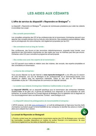 LES AIDES AUX CÉDANTS

L’offre de service du dispositif « Reprendre en Bretagne® »
                                         ®
Le dispositif « Reprendre en Bretagne » propose de nombreuses prestations pour aider les cédants
à concrétiser leur projet :


→ Des conseils personnalisés :

Les conseillers entreprise des CCI et les professionnels de la transmission d’entreprise peuvent vous
apporter des conseils précieux tout au long de votre démarche. Des prestations personnalisées, telles
que le pré-diagnostic de votre entreprise, sont également proposées par les CCI.


→ Des animations tout au long de l’année :

Des conférences, des forums et des rencontres cédants/repreneurs, proposés toute l’année, vous
apporteront des informations importantes sur des sujets que vous ne maîtrisez peut être pas encore.
Contactez votre CCI pour connaître le programme annuel proposé.


→ Des rendez-vous avec des experts de la transmission :

Les CCI peuvent vous mettre en relation avec des notaires, des avocats, des experts-comptables et
des consultants en transmission.


→ La bourse des entreprises :

Vous pouvez déposer sur le site Internet « www.reprendre-bretagne.fr » une offre pour la cession
de votre entreprise. Les CCI de Bretagne et les professionnels de la transmission-reprise vous
mettront en relation avec les repreneurs intéressés. Grâce au site, plus de 200 entreprises
industrielles et plus de 1 300 entreprises de commerce ont déjà été vendues.


→ Le soutien aux cédants d’entreprises hôtelières traditionnelles et de plein air

Le dispositif ORATEL est un dispositif spécifique pour la transmission des entreprises hôtelières
(traditionnelles et de plein air). Il permet de bénéficier d’un diagnostic et d’une évaluation de votre
entreprise, du soutien financier du Conseil régional de Bretagne pour la réalisation de ce diagnostic et
d’un accompagnement dans vos démarches. Contact : www.bretagne.cci.fr


→ Le dispositif national de prédiagnostics de transmissibilité d’entreprise :

L’APCE propose, via le site www.prediagapce.fr, un outil de prédiagnostic en ligne pour tous les chefs
d’entreprise souhaitant jauger la transmissibilité de leur entreprise et identifier les actions à mettre en
place pour préparer leur cession.


Le conseil de Reprendre en Bretagne®

« Prendre contact avec les correspondants transmission-reprise des CCI de Bretagne pour connaître
les éventuelles nouvelles dispositions en matière de soutien financier à la transmission. Ils vous
informeront également sur les aides et dispositifs plus locaux. »



                                                  - 28 -
 