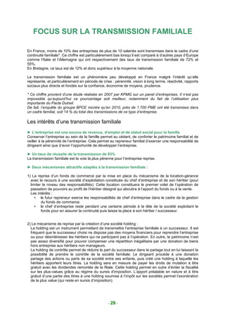 FOCUS SUR LA TRANSMISSION FAMILIALE

En France, moins de 10% des entreprises de plus de 10 salariés sont transmises dans le cadre d’une
continuité familiale*. Ce chiffre est particulièrement bas lorsqu’il est comparé à d’autres pays d’Europe
comme l’Italie et l’Allemagne qui ont respectivement des taux de transmission familiale de 72% et
55%.
En Bretagne, ce taux est de 12% et donc supérieur à la moyenne nationale.

La transmission familiale est un phénomène peu développé en France malgré l’intérêt qu’elle
représente, et particulièrement en période de crise : pérennité, vision à long terme, réactivité, rapports
sociaux plus directs et fondés sur la confiance, économie de moyens, prudence.

* Ce chiffre provient d’une étude réalisée en 2007 par KPMG sur un panel d’entreprises. Il n’est pas
impossible qu’aujourd’hui ce pourcentage soit meilleur, notamment du fait de l’utilisation plus
importante du Pacte Dutreil.
De fait, l’enquête du groupe BPCE montre qu’en 2010, près de 1 700 PME ont été transmises dans
un cadre familial, soit 14 % du total des transmissions de ce type d’entreprise.

Les intérêts d’une transmission familiale
► L’entreprise est une source de revenus, d’emploi et de statut social pour la famille
Conserver l’entreprise au sein de la famille permet au cédant, de conforter le patrimoine familial et de
veiller à la pérennité de l’entreprise. Cela permet au repreneur familial d’exercer une responsabilité de
dirigeant ainsi que d’avoir l’opportunité de développer l’entreprise.

► Un taux de réussite de la transmission de 93%
La transmission familiale est la voie la plus pérenne pour l’entreprise reprise.

► Deux mécanismes attractifs adaptés à la transmission familiale :

1) La reprise d’un fonds de commerce par la mise en place du mécanisme de la location-gérance
  avec le recours à une société d’exploitation constituée du chef d’entreprise et de son héritier (pour
  limiter le niveau des responsabilités). Cette location constituera le premier volet de l’opération de
  passation de pouvoirs au profit de l’héritier désigné qui aboutira à l’apport du fonds ou à la vente.
  Les intérêts :
         le futur repreneur exerce les responsabilités de chef d’entreprise dans le cadre de la gestion
         du fonds de commerce.
         le chef d’entreprise reste pendant une certaine période à la tête de la société exploitant le
         fonds pour en assurer la continuité puis laisse la place à son héritier / successeur.


2) Le mécanisme de reprise par la création d’une société holding :
  La holding est un instrument permettant de transmettre l’entreprise familiale à un successeur. Il est
  fréquent que le successeur choisi ne dispose pas des moyens financiers pour reprendre l’entreprise
  ou pour désintéresser les héritiers qui ne participent pas à l’opération. En outre, le patrimoine n’est
  pas assez diversifié pour pouvoir compenser une répartition inégalitaire par une donation de biens
  hors entreprise aux héritiers non manageurs.
  La holding de contrôle permet de réduire la part du successeur dans le partage tout en lui laissant la
  possibilité de prendre le contrôle de la société familiale. Le dirigeant procède à une donation
  partage des actions ou parts de sa société entre ses enfants, puis créé une holding à laquelle les
  héritiers apportent leurs titres. La holding sera en mesure de payer les droits de mutation à titre
  gratuit avec les dividendes remontés de la filiale. Cette holding permet en outre d’éviter la fiscalité
  sur les plus-values grâce au régime du sursis d’imposition. L’apport préalable en nature et à titre
  gratuit d’une partie des titres à une holding soumise à l’impôt sur les sociétés permet l’exonération
  de la plus value (qui reste en sursis d’imposition).




                                                  - 29 -
 