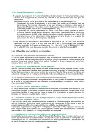 ► Des dispositifs fiscaux très avantageux :

  1) Le pacte Dutreil permet de réduire la fiscalité sur la transmission de l’entreprise familiale, sous
    réserve d’un engagement de poursuite de l’activité et de conservation des titres par les
    bénéficiaires.
    Les intérêts du pacte Dutreil (sous réserve des dispositions de la Loi de Finances 2012) :
        l’exonération des droits de succession et de donation (aux héritiers et donataires) pour les
        transmissions d’entreprises individuelles et de parts sociales ou d’actions, à titre gratuit à
        hauteur de 75% de leur valeur (sous réserve de l’engagement de l’enfant repreneur de gérer
        l’entreprise pendant 3 ans et de la conserver pendant 4 ans)
        la possibilité de cumuler l’exonération du pacte Dutreil avec d’autres régimes de faveur
        comme le paiement différé pendant 5 ans puis fractionné sur 10 ans des droits de mutation et
        la réduction de droit de 50% sur les donations en pleine propriété effectuées avant l’âge de 70
        ans (sous réserve d’une transmission à titre gracieux, en ligne directe, et si un pacte de
        conservation des titres ou de l’entreprise a été signé).

  2) Une franchise sur la donation à ses enfants en ligne directe de 159 325 € (par enfant et
    désormais tous les 10 ans – et non plus tous les 6 ans – conformément aux nouvelles
    dispositions de la Loi de finances rectificative pour 2011 – Loi n° 2011-900 du 29 juillet 2011, J.O
    du 30 juillet 2011) (et sous réserve de nouvelles dispositions de la Loi de Finances 2012)

Les difficultés pouvant être rencontrées
► Le manque d’anticipation de la transmission familiale :
En cas de décès prématuré et sans disposition prise en matière de transmission familiale, peut se
poser le problème à la fois de la pérennité de l’entreprise (division du capital de l’entreprise suite à la
demande de certains enfants d’obtenir leur part de l’héritage) et de son management car le futur
manageur (et un seul) doit être identifié.

► La transmission, un sujet difficile à aborder en famille :
Discuter de la transmission de son entreprise avec son entourage familial peut être difficile. En cas
d’option d’une transmission familiale, il est nécessaire de trouver le temps d’en débattre au sein de sa
famille. Cela permettra de bien cerner le choix des enfants, d’identifier l’émergence d’un héritier qui
assurera le management de l’entreprise et de faciliter le lancement du projet de transmission familiale.

► Les réticences des membres de la famille pour reprendre l’entreprise :
Le secteur d’activité et/ou la reprise d’entreprise peuvent ne pas convenir ou intéresser les membres
de la famille et tout particulièrement les enfants du ou des propriétaires, remettant en cause l’option
d’une transmission familiale.

► Les relations entre les membres de la famille :
La nature émotionnelle des liens qu’entretiennent les membres d’une famille peut compliquer une
transmission familiale. Il n’est pas à exclure un risque de conflits entre héritiers. Dans l’optique d’une
transmission familiale et pour limiter ce risque, il conviendrait de privilégier la donation-partage, de
l’anticiper afin d’assurer l’équité entre les héritiers.

► La montée en puissance du futur manageur/repreneur au sein de l’entreprise familiale et la
communication auprès des salariés :
Il est important que le futur manageur/repreneur ait exercé un certain nombre de responsabilités au
sein de l’entreprise. Il aura une bonne connaissance des mécanismes de l’entreprise et aura pu
acquérir, de par ses différentes responsabilités, une crédibilité auprès des salariés.
Il appartient au propriétaire, dirigeant de l’entreprise de permettre au futur repreneur d’exercer de
telles responsabilités et au terme d’une certaine période, conforté dans ses orientations, d’informer
ses salariés du choix opéré pour la future gouvernance de l’entreprise.

► La fragilisation de l’entreprise, pour dédommager les autres héritiers :
Lors de la transmission, souvent un seul enfant reprend le flambeau. Il est nécessaire de trouver un
moyen de dédommager les autres héritiers ; ceci se fait souvent au détriment de l’entreprise, car,
dans la plupart des cas, l’entreprise est la seule ressource dont dispose la famille. Cette situation est
de nature à obèrer les capacités d’investissement de l’entreprise.


                                                  - 30 -
 