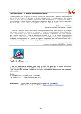 Parole d’un cédant et d’un repreneur par transmission familiale :

Malgré l’évolution de la fiscalité sur les droits de succession, la transmission de l’entreprise au niveau familial
reste un défi. La formation du repreneur sur le plan technique comme en matière de gestion doit être à la
hauteur des enjeux, mais cela ne suffit pas : il faut que le cédant et le repreneur - en l’occurrence père et fils - y
mettent beaucoup d’énergie, de volonté et d’intelligence. L’ensemble repose sur le respect mutuel et la confiance
des salariés. Il faut le temps au temps et l’exemplarité des dirigeants doit rester de mise.

                                                                                       M. René-Yves JONCOUR
                                                                   Cédant de l’entreprise René Joncour à Quimper

La reprise de l’entreprise familiale m'a demandé une préparation importante. Il faut beaucoup de dynamisme
pour rassurer tous les acteurs internes et périphériques à l’entreprise : salariés, banques, clients,… Il faut donc
savoir s’entourer d'une équipe solide et compétente pour progresser. C’est pourquoi mon expert comptable,
HBS Conseils, m’a conseillé l’Ecole des Managers de Bretagne de la CCI de Quimper Cornouaille afin
d’acquérir une double compétence : technique et administrative. Cette formation m’a permis de plus d’intégrer
le réseau de chefs d’entreprises des Chambres de Commerce et d’Industrie et de créer des liens, ce qui, dans le
contexte actuel de crise, permet de sortir son épingle du jeu face à la concurrence.

                                                                                          M. Romain JONCOUR
                                                                Repreneur de l’entreprise René Joncour à Quimper




L’Ecole des Managers de Bretagne a été créée en 1990. Elle appartient au réseau national des
Ecoles des Managers, animé par les Chambres de Commerce et d'Industrie.
Cette formation est destinée à faciliter le processus de reprise et transmission des entreprises
patrimoniales.

Contact :
M. Joseph FLOCH – CCI de Quimper Cornouaille
Tél. : 02 98 10 16 17 – joseph.floch@quimper.cci.fr



Bibliographie : « Du bon usage de la transmission familiale » par Cyril ANDRE,
                publié le lundi 19 décembre 2011 sur http://www.cession-entreprise.com




                                                       - 31 -
 