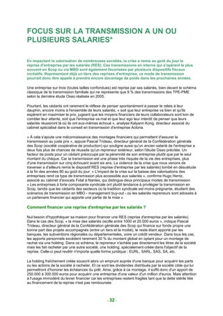 FOCUS SUR LA TRANSMISSION A UN OU
PLUSIEURS SALARIES*

En impactant la valorisation de nombreuses sociétés, la crise a remis au goût du jour la
reprise d'entreprise par les salariés (RES). Ces transmissions en interne qui s'opèrent le plus
souvent en Scop ou via MBO sont également favorisées par plusieurs dispositifs fiscaux
incitatifs. Représentant déjà un tiers des reprises d'entreprise, ce mode de transmission
pourrait donc être appelé à prendre encore davantage de poids dans les prochaines années.

Une entreprise sur trois (toutes tailles confondues) est reprise par ses salariés, bien devant le schéma
classique de la transmission familiale qui ne représente que 9 % des transmissions des TPE-PME
selon la dernière étude Oseo réalisée en 2005.

Pourtant, les cédants ont rarement le réflexe de penser spontanément à passer le relais à leur
dauphin, encore moins à l'ensemble de leurs salariés, « soit que leur entreprise va bien et qu'ils
espèrent en maximiser le prix, jugeant que les moyens financiers de leurs collaborateurs sont loin de
combler leur attente, soit que l'entreprise va mal et que leur ego leur interdit de penser que leurs
salariés réussiront là où ils ont eux-mêmes échoué », analyse Kalyann Kong, directeur associé du
cabinet spécialisé dans le conseil en transmission d'entreprise Actoria.

« À cela s'ajoute une méconnaissance des montages financiers qui permettent d'assurer la
transmission au juste prix », appuie Pascal Trideau, directeur général de la Confédération générale
des Scop (société coopérative de production) qui souligne aussi qu'un ancien salarié de l'entreprise a
deux fois plus de chances de réussite qu'un repreneur extérieur, selon l'étude Oseo précitée. Un
facteur de poids pour un cédant préoccupé par la pérennité de son entreprise plutôt que par le seul
montant du chèque. Car la transmission est une phase très risquée de la vie des entreprises, plus
d'une transmission sur cinq échouant avant six ans. La violence de la crise que nous venons de
traverser a d'ailleurs remis le dispositif RES (reprise d'entreprise par les salariés) tombé en désuétude
à la fin des années 80 au goût du jour. « L'impact de la crise sur la baisse des valorisations des
entreprises rend ce type de transmission plus accessible aux salariés », confirme Hugo Hentz,
associé au cabinet d'avocats Fidal à Nantes, qui distingue deux principaux modes de transmission:
« Les entreprises à forte composante syndicale ont plutôt tendance à privilégier la transmission en
Scop, tandis que les cédants des secteurs où la tradition syndicale est moins prégnante, étudient des
scénarios de transmission en MBO - management buy-out - où les salariés repreneurs sont adossés à
un partenaire financier qui apporte une partie de la mise ».

Comment financer une reprise d'entreprise par les salariés ?

Nul besoin d'hypothéquer sa maison pour financer une RES (reprise d'entreprise par les salariés).
Dans le cas des Scop, « la mise des salariés oscille entre 1000 et 20.000 euros », indique Pascal
Trideau, directeur général de la Confédération générale des Scop qui finance sur fonds propre une
bonne part des projets accompagnés (entre un tiers et la moitié), le reste étant apporté par les
banques, les subventions régionales ou départementales, voire un crédit vendeur. Dans tous les cas,
les apports personnels excèdent rarement 30 % du montant global en optant pour un montage de
rachat via une holding. Dans ce schéma, le repreneur n'achète pas directement les titres de la société
mais les fait racheter par une autre société, une holding, spécialement créée dans l'objectif de la
reprise. Celle-ci peut revêtir n'importe quelle forme juridique : EURL, SARL, SAS, SA, etc.

La holding fraîchement créée souscrit alors un emprunt auprès d'une banque pour acquérir les parts
ou les actions de la société à racheter. Et ce sont les dividendes distribués par la société cible qui lui
permettront d'honorer les échéances du prêt. Ainsi, grâce à ce montage, il suffit donc d'un apport de
250.000 à 300.000 euros pour acquérir une entreprise d'une valeur d'un million d'euros. Mais attention
à l'usage immodéré du levier financier car les entreprises restent fragiles tant que la dette stérile liée
au financement de la reprise n'est pas remboursée.



                                                  - 32 -
 