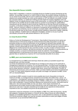 Des dispositifs fiscaux incitatifs

Depuis 2007, le législateur a instauré un avantage fiscal pour faciliter la reprise d'entreprise par les
salariés. Cet avantage consiste en un crédit d'impôt en faveur des sociétés holdings constituées en
vue du rachat d'une société, dès lors que le capital de la holding est détenu en tout ou partie par les
salariés de la société rachetée (au moins quinze salariés ou 30 % de l'effectif si la société n'excède
pas cinquante salariés). Le capital de la holding peut être réparti de manière inégalitaire entre ces
salariés, et des non-salariés peuvent aussi en être actionnaires. Le crédit d'impôt est égal au montant
de l'impôt sur les sociétés dû par la société reprise au prorata du pourcentage du capital détenu
indirectement par les salariés et dans la limite des intérêts dus au titre des emprunts contractés pour
ce rachat. Le deuxième avantage (au titre de l'article L 161-1-2 du code de sécurité sociale) (Dispositif
ACRE : Aide aux chômeurs créateurs ou repreneurs d’entreprise) est la possibilité pour les salariés
qui reprennent une entreprise, tout en conservant un emploi salarié, d'être exonérés des cotisations
de sécurité sociale dues au titre de leur nouvelle activité (cotisations d'assurance maladie, maternité,
veuvage vieillesse, invalidité décès et d'allocations familiales), pendant un an pour la part de
rémunération provenant de cette activité inférieure à 120 % du smic

Le coup de pouce d'Oseo

Grâce au Contrat de Développement Transmission, Oseo facilite le financement de la reprise par
crédit bancaire en diminuant la charge de remboursement de la dette d'acquisition sur les deux
premières années qui suivent la transmission et qui constituent la période la plus sensible, à la
condition expresse que l'entreprise ne soit pas en difficulté. Cette aide prend la forme d'un prêt sans
garantie ni caution personnelle de 40.000 à 400.000 euros d'une durée de sept ans maximum avec un
allégement du remboursement les deux premières années. Ce prêt a vocation à financer l'achat
majoritaire de parts ou d'actions, de fonds de commerce, les frais d'acquisition, le remboursement de
comptes courants, ou encore le renforcement du fonds de roulement. Il accompagne
systématiquement un prêt bancaire d'une durée minimum de cinq ans qui peut bénéficier d'une
garantie Oseo et représente au maximum 40 % de l'ensemble des prêts mis en place.

Le MBO, pour une transmission lucrative

Le management buy-out (MBO) est la technique rêvée des cadres qui souhaitent acquérir leur
entreprise avec une mise minimale.
Les fonds d'investissement sont aussi friands de ce montage qui les rassure sur la continuité du
management et apportent en moyenne 18 % du financement total. « Ils offrent aussi l'avantage de
trouver des financements bancaires bien plus facilement et dans des conditions plus avantageuses
que le simple repreneur individuel », souligne Hugo Hentz, avocat chez Fidal Nantes. Pourtant, le
mécanisme est encore peu connu en France. Selon une étude réalisée par le fonds d'investissement
3i, seuls 13 % des cadres dirigeants français sont prêts à envisager une opération de MBO, contre
38 % en Grande-Bretagne.

Le principe du MBO consiste à investir le moins possible dans le prix d'acquisition et à lever le
maximum de dette. Le montage financier comprend la structuration de la dette entre « senior » et
« mezzanine ». Concrètement, l'emprunt bancaire classique (« dette senior ») va être doublé par un
autre emprunt, plus élaboré et davantage chargé en intérêts (« dette junior » ou « dette mezzanine »).
Dans cette configuration, l'emprunt bancaire classique est remboursé en priorité, c'est-à-dire avant la
dette junior. Son coût est plus faible car il est, par nature, moins risqué. Inversement, le
remboursement de la dette mezzanine étant subordonné à celui de la dette senior, son risque est plus
élevé et son coût aussi. Il est donc essentiel que la société ait une capacité de remboursement
importante et donc une visibilité à long terme de ses performances.

Cependant, toutes les entreprises ne sont pas éligibles au MBO. Pour attirer les financiers, réputés
très exigeants, l’entreprise doit réaliser un minimum de trois millions d'euros de chiffre d'affaires,
dégager une rentabilité significative et récurrente, avec un réel potentiel de croissance, et disposer
d'un outil de production adapté, pour que les nouveaux actionnaires ne soient pas obligés d'investir
massivement, ce qui amoindrirait l'effet de levier.




                                                 - 33 -
 