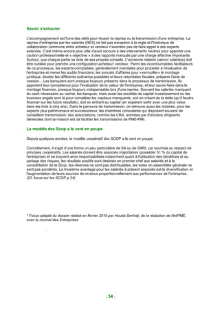 Savoir s'entourer

L'accompagnement est l'une des clefs pour réussir la reprise ou la transmission d'une entreprise. La
reprise d'entreprise par les salariés (RES) ne fait pas exception à la règle et l'historique de
collaboration commune entre acheteur et vendeur n'exonère pas de faire appel à des experts
externes. C'est même encore plus utile d'avoir recours à des intervenants neutres pour apporter une
caution professionnelle et « objective » à des rapports marqués par une charge affective importante.
Surtout, que chaque partie se dote de ses propres conseils. L'ancienne relation patron/ salarié(s) doit
être oubliée pour prendre une configuration acheteur/ vendeur. Parmi les incontournables facilitateurs
de ce processus, les experts-comptables, généralement mandatés pour procéder à l'évaluation de
l'entreprise et mener les audits financiers, les avocats d'affaires pour «verrouiller» le montage
juridique, étudier les différents scénarios possibles et leurs retombées fiscales, préparer l'acte de
cession... Les banquiers sont presque toujours présents dans le processus de transmission. Ils
apportent leur compétence pour l'évaluation de la valeur de l'entreprise, et leur savoir-faire dans le
montage financier, presque toujours indispensable lors d'une reprise. Souvent les salariés manquent
du cash nécessaire au rachat, les banques, mais aussi les sociétés de capital investissement ou les
business angels sont là pour compléter les capitaux manquants, soit en créant de la dette (qu'il faudra
financer sur les futurs résultats), soit en entrant au capital (en espérant sortir avec une plus value
dans les trois à cinq ans). Dans le parcours de transmission, on retrouve aussi les notaires, pour les
aspects plus patrimoniaux et successoraux; les chambres consulaires qui disposent souvent de
conseillers transmission; des associations, comme les CRA, animées par d'anciens dirigeants
bénévoles dont la mission est de faciliter les transmissions de PME-PMI .

Le modèle des Scop a le vent en poupe

Depuis quelques années, le modèle coopératif des SCOP a le vent en poupe.

Concrètement, il s'agit d'une forme un peu particulière de SA ou de SARL car soumise au respect de
principes coopératifs. Les salariés doivent être associés majoritaires (posséder 51 % du capital de
l'entreprise) et se trouvent ainsi responsabilisés notamment quant à l'utilisation des bénéfices et au
partage des risques; les résultats positifs sont destinés en premier chef aux salariés et à la
consolidation de la Scop, les réserves ne sont pas distribuables, les votes en assemblée générale ne
sont pas pondérés. Le troisième avantage pour les salariés à présent associés est la diversification et
l'augmentation de leurs sources de revenus proportionnellement aux performances de l'entreprise.
(Cf. focus sur les SCOP p.34)




* Focus adapté du dossier réalisé en février 2010 par Houda Senhaji, de la rédaction de NetPME,
avec le Journal des Entreprises

            .




                                                 - 34 -
 
