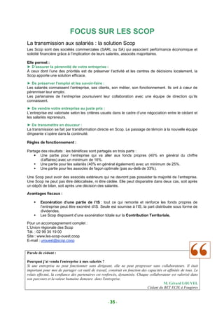 FOCUS SUR LES SCOP
La transmission aux salariés : la solution Scop
Les Scop sont des sociétés commerciales (SARL ou SA) qui associent performance économique et
solidité financière grâce à l’implication de leurs salariés, associés majoritaires.

Elle permet :
► D’assurer la pérennité de votre entreprise :
À ceux dont l’une des priorités est de préserver l’activité et les centres de décisions localement, la
Scop apporte une solution efficace.

► De préserver l’emploi et les savoir-faire :
Les salariés connaissent l’entreprise, ses clients, son métier, son fonctionnement. Ils ont à cœur de
pérenniser leur emploi.
Les partenaires de l’entreprise poursuivent leur collaboration avec une équipe de direction qu’ils
connaissent.

► De vendre votre entreprise au juste prix :
L’entreprise est valorisée selon les critères usuels dans le cadre d’une négociation entre le cédant et
les salariés repreneurs.

► De transmettre en douceur :
La transmission se fait par transformation directe en Scop. Le passage de témoin à la nouvelle équipe
dirigeante s’opère dans la continuité.

Règles de fonctionnement :

Partage des résultats : les bénéfices sont partagés en trois parts :
       Une partie pour l’entreprise qui va aller aux fonds propres (40% en général du chiffre
       d’affaires) avec un minimum de 16%.
       Une partie pour les salariés (40% en général également) avec un minimum de 25%.
       Une partie pour les associés de façon optimale (pas au-delà de 33%).

Une Scop peut avoir des associés extérieurs qui ne devront pas posséder la majorité de l’entreprise.
Une Scop ne peut pas être délocalisée, ni être cédée. Elle peut disparaitre dans deux cas, soit après
un dépôt de bilan, soit après une décision des salariés.

Avantages fiscaux :

        Exonération d’une partie de l’IS : tout ce qui remonte et renforce les fonds propres de
        l’entreprise peut être exonéré d’IS. Seule est soumise à l’IS, la part distribuée sous forme de
        dividendes.
        Les Scop disposent d’une exonération totale sur la Contribution Territoriale.

Pour un accompagnement complet :
L’Union régionale des Scop
Tél. : 02 99 35 19 00
Site : www.les-scop-ouest.coop
E-mail : urouest@scop.coop


Parole de cédant :

Pourquoi j'ai vendu l'entreprise à mes salariés ?
Si une entreprise ne peut fonctionner sans dirigeant, elle ne peut progresser sans collaborateurs. Il était
important pour moi de partager cet outil de travail, construit en fonction des capacités et affinités de tous. Le
relais effectué, la confiance des partenaires est renforcée, dynamisée. Chaque collaborateur est valorisé dans
son parcours et la valeur humaine demeure dans l'entreprise.
                                                                                         M. Gérard LOUVEL
                                                                               Cédant du BET ECIE à Fougères


                                                     - 35 -
 