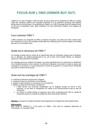 FOCUS SUR L’OBO (OWNER BUY OUT)

L’OBO est l’un des montages à effet de levier les plus prisés par les dirigeants de PME qui veulent
céder leur entreprise, grâce à son caractère progressif, et à sa capacité à conjuguer des objectifs
patrimoniaux et économiques. Sa spécificité par rapport à un LBO (Leverage Buy-out) classique tient
au fait que le propriétaire reste, après l'opération, l'un des actionnaires majeurs et le dirigeant de
l'entreprise.




A qui s’adresse l’OBO ?
L’OBO s’adresse aux dirigeants de PME qui désirent récupérer une partie des fonds investis dans
leur entreprise et à ceux qui souhaitent transmettre leur entreprise pour cause de départ à la retraite
dans les 3 ou 5 années à venir.




Quelle est la mécanique de l’OBO ?
Le montage consiste dans le rachat de la majorité des titres de l’entreprise, détenus par le dirigeant,
par un opérateur de capital-investissement et ce, par le biais d’une société holding. Le dirigeant,
quant à lui, reste actionnaire minoritaire.

Ce montage permet au dirigeant de réaliser une partie significative de son patrimoine en bénéficiant
d’une fiscalité favorable, de se maintenir à la tête de l’entreprise, de recruter et mettre en place son
successeur ou de trouver un nouvel actionnaire, et enfin de se garantir un nouvel horizon de liquidité
court (par la revente de ses parts).




Quels sont les avantages de l’OBO ?
► conforter le patrimoine personnel du dirigeant
► conserver le pouvoir de direction sur l’entreprise
► espérer un gain supérieur à une cession en une seule fois
► faciliter un projet de transmission d’entreprise :
   • L’OBO permet une continuité d’exploitation car le dirigeant encadre et forme le futur
         repreneur, ce qui évite un changement de culture et de fonctionnement brutal au sein de
         l’entreprise.
   • Au travers la société holding, le repreneur peut entrer progressivement dans le capital de
         l’entreprise jusqu’à en acquérir la totalité lors de la transmission définitive.



Attention : Ce type de montage nécessite l’accompagnement du dirigeant par des professionnels.

Bibliographie :
BEN LARBI S., MAHIEU P., « Tout savoir sur l’OBO », Hors série du magazine Reprendre et
Transmettre, n°4, novembre 2009.




                                                 - 36 -
 