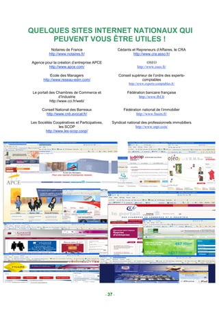 QUELQUES SITES INTERNET NATIONAUX QUI
     PEUVENT VOUS ÊTRE UTILES !
            Notaires de France                          Cédants et Repreneurs d’Affaires, le CRA
           http://www.notaires.fr/                               http://www.cra.asso.fr/

Agence pour la création d’entreprise APCE                                  OSEO
         http://www.apce.com/                                       http://www.oseo.fr/

            Ecole des Managers                          Conseil supérieur de l’ordre des experts-
       http://www.reseau-edm.com/                                     comptables
                                                              http://www.experts-comptables.fr/

 Le portail des Chambres de Commerce et                      Fédération bancaire française
                   d’Industrie                                     http://www.fbf.fr
            http://www.cci.fr/web/

      Conseil National des Barreaux                        Fédération national de l’immobilier
        http://www.cnb.avocat.fr/                                 http://www.fnaim.fr/

Les Sociétés Coopératives et Participatives,       Syndicat national des professionnels immobiliers
                les SCOP                                         http://www.snpi.com/
        http://www.les-scop.coop/




                                               - 37 -
 
