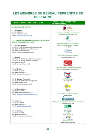 LES MEMBRES DU RESEAU REPRENDRE EN
            BRETAGNE
                                                                  LE RÉSEAU DES PARTENAIRES
LE RÉSEAU REPRENDRE EN BRETAGNE
                                                                  PROFESSIONNELS

L’ANIMATION DU RÉSEAU

CCI de Bretagne
Tél : 02 99 25 41 01
                                                                        La Conférence des Bâtonniers de l’Ouest
Site : www.bretagne.cci.fr
                                                                            www.ordre-avocats-rennes.com
E-mail : reprendre@bretagne.cci.fr


LES CORRESPONDANTS TRANSMISSION-REPRISE DU
RÉSEAU DES CCI DE BRETAGNE
                                                                          Le Comité des Banques de Bretagne
CCI des Côtes d’Armor                                                     de la Fédération Bancaire Française
Tél. : 02 96 78 62 12 (Industrie/Services entreprises)                                www.fbf.fr
Tél. : 02 96 78 62 06 (Commerce/Tourisme)
Site : www.cotesdarmor.cci.fr
E-mail : reprendre@cotesdarmor.cci.fr

                                                                           Le Conseil Régional des Notaires
CCI de Brest                                                                   www.notaires-ouest.com
Tél. : 02 98 00 38 18 (Industrie/Services entreprises)
Tél. : 02 98 00 38 17 (Commerce/Tourisme)
Site : www.cci-brest.fr
E-mail : reprendre@cci-brest.fr

                                                                     L’Ordre des Experts-Comptables de Bretagne
CCI de Morlaix                                                          www.bretagne.experts-comptables.fr
Tél. : 02 98 62 39 20
Site : www.morlaix.cci.fr
E-mail : reprendre@morlaix.cci.fr


CCI de Quimper Cornouaille                                                         Le SNPI Bretagne
Tél. : 02 98 98 29 65 (Espace entreprendre)                                         www.snpi.com
Site : www.quimper.cci.fr
E-mail : reprendre@quimper.cci.fr


CCI St-Malo Fougères
Tél. : 02 99 19 69 74
Site : www.saintmalofougeres.cci.fr
E-mail : reprendre@saintmalofougeres.cci.fr                                La Chambre FNAIM de Bretagne
                                                                                  www.fnaim.fr


CCI de Rennes
                                                                  Le Syndicat des Experts en Transmission d’entreprise
Tél. : 02 99 33 66 66
                                                                                 www.synextrans.com
Site : www.rennes.cci.fr
E-mail : reprendre@rennes.cci.fr


CCI du Morbihan
Tél. : 02 97 02 40 00                                                                 Le CRA
Site : www.morbihan.cci.fr                                                          www.cra-asso.fr
E-mail : reprendre@morbihan.cci.fr


                                                                                  Bretagne Initiative
                                                                                www.france-initiative.fr



                                                         - 38 -
 