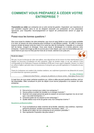 COMMENT VOUS PRÉPAREZ À CÉDER VOTRE
           ENTREPRISE ?


Transmettre ou céder son entreprise est un acte normal de gestion. Cependant, son importance et
son caractère singulier dans la vie du dirigeant nécessite une anticipation et une préparation
rigoureuse, pour lesquelles l’accompagnement et l’apport de professionnels seront un gage de
réussite.

Posez-vous les bonnes questions !

Que vous soyez le créateur de votre entreprise, que vous en ayez hérité ou que vous l’ayez rachetée
à un tiers, la cession de votre entreprise peut constituer un cap difficile à passer. En effet, il n’est pas
toujours simple de laisser entre les mains d’un autre les clés de l’entreprise à laquelle on a consacré
tant de temps, d’argent et d’énergie. Vous avez réussi à développer et à rendre pérenne votre
entreprise : il serait dommage qu’elle ne survive pas à votre départ, que vous ne transmettiez pas son
savoir-faire et que vous ne tiriez pas les fruits de ce travail, valorisé à son juste prix.


Parole de cédant :

Dès que j’ai pris la décision de céder mon affaire, mon objectif aura été de trouver les bons interlocuteurs pour
engager un processus d’évaluation de mon entreprise. Dans un premier temps, je me suis adressé à mon
correspondant de la Fédération Française du Bâtiment (FFB) puis à mon expert-comptable. Ensuite j’ai choisi
un cabinet d’affaire spécialisé dans la transmission d’entreprise qui a procédé également à l’évaluation de mon
entreprise.

Toutes les évaluations ont conduit à des résultats similaires, me confortant à poursuivre ma démarche de cession
en recherchant des repreneurs potentiels.
                                                                                              M. Gilles POIRIER
                   Cédant de la Sarl Poirier – entreprise de plâtrerie et cloisons sèches - Saint Quay Perros (22)

Il s’agit donc de vous poser certaines questions qui, même si elles peuvent paraître anodines, sont en
fait essentielles. Elles constituent le point de départ d’une bonne préparation à la cession de votre
entreprise :

Questions personnelles :

                 Est-ce le bon moment pour céder mon entreprise ?
                 Suis-je prêt(e) à arrêter de travailler ou à changer d’activité ?
                 Quel est mon projet personnel après la cession et comment organiser ma vie en tant
                 que « non-chef d’entreprise » ?
                 Comment parler de ma cession à mon entourage ?
                 Quelle relation ai-je envie de garder avec mon entreprise à terme ?

Questions professionnelles :

                 A qui souhaiterais-je céder (membre de la famille, salarié(s), tiers extérieur, repreneur
                 personne physique, société concurrente, fournisseur, client,…) ?
                 Quelle est la valeur de mon entreprise et son évolution prévisible ?
                 Que représente l’imposition des plus-values ?




                                                      -4-
 