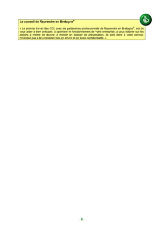 Le conseil de Reprendre en Bretagne®
                                                                                              ®
« Le premier travail des CCI, avec les partenaires professionnels de Reprendre en Bretagne , est de
vous aider à bien anticiper, à optimiser le fonctionnement de votre entreprise, à vous éclairer sur les
actions à mettre en œuvre, à monter un dossier de présentation. Ils sont donc à votre service.
N’hésitez pas à les contacter très en amont et en toute confidentialité. »




                                                 -6-
 
