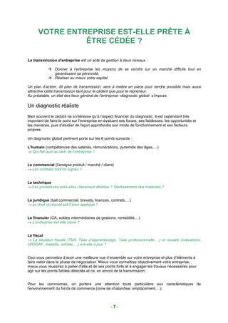 VOTRE ENTREPRISE EST-ELLE PRÊTE À
                ÊTRE CÉDÉE ?

La transmission d’entreprise est un acte de gestion à deux niveaux :

                Donner à l’entreprise les moyens de se vendre sur un marché difficile tout en
                garantissant sa pérennité,
                Réaliser au mieux votre capital.

Un plan d’action, dit plan de transmission, sera à mettre en place pour rendre possible mais aussi
attractive cette transmission tant pour le cédant que pour le repreneur.
Au préalable, un état des lieux général de l’entreprise -diagnostic global- s’impose.

Un diagnostic réaliste
Bien souvent le cédant ne s’intéresse qu’à l’aspect financier du diagnostic. Il est cependant très
important de faire le point sur l’entreprise en évaluant ses forces, ses faiblesses, les opportunités et
les menaces, puis d’étudier de façon approfondie son mode de fonctionnement et ses facteurs
propres.

Un diagnostic global pertinent porte sur les 6 points suivants :

L’humain (compétences des salariés, rémunérations, pyramide des âges,…)
→ Qui fait quoi au sein de l’entreprise ?


Le commercial (l’analyse produit / marché / client)
→ Les contrats sont-ils signés ?


Le technique
→ Les procédures sont-elles clairement établies ? Vieillissement des matériels ?


Le juridique (bail commercial, brevets, licences, contrats,…)
→ Le droit du travail est-il bien appliqué ?


Le financier (CA, soldes intermédiaires de gestions, rentabilité,...)
→ L’entreprise est-elle saine ?


Le fiscal
→ La situation fiscale (TVA, Taxe d’apprentissage, Taxe professionnelle,…) et sociale (cotisations,
URSSAF, maladie, retraite,…) est-elle à jour ?


Ceci vous permettra d’avoir une meilleure vue d’ensemble sur votre entreprise et plus d’éléments à
faire valoir dans la phase de négociation. Mieux vous connaîtrez objectivement votre entreprise,
mieux vous réussirez à parler d’elle et de ses points forts et à engager les travaux nécessaires pour
agir sur les points faibles détectés et ce, en amont de la transmission.


Pour les commerces, on portera une attention toute particulière aux caractéristiques de
l’environnement du fonds de commerce (zone de chalandise, emplacement,…).



                                                   -7-
 