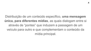 Distribuição de um conteúdo específico, uma mensagem
única, para diferentes mídias, as quais dialogam entre si
através de “pontes” que induzem a passagem de um
veículo para outro e que complementam o conteúdo da
mídia principal.
A
 