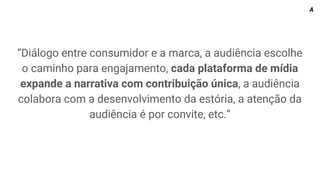 “Diálogo entre consumidor e a marca, a audiência escolhe
o caminho para engajamento, cada plataforma de mídia
expande a narrativa com contribuição única, a audiência
colabora com a desenvolvimento da estória, a atenção da
audiência é por convite, etc.”
A
 