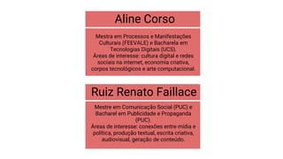 Aline Corso
Mestra em Processos e Manifestações
Culturais (FEEVALE) e Bacharela em
Tecnologias Digitais (UCS).
Áreas de interesse: cultura digital e redes
sociais na internet, economia criativa,
corpos tecnológicos e arte computacional.
Ruiz Renato Faillace
Mestre em Comunicação Social (PUC) e
Bacharel em Publicidade e Propaganda
(PUC).
Áreas de interesse: conexões entre mídia e
política, produção textual, escrita criativa,
audiovisual, geração de conteúdo.
 