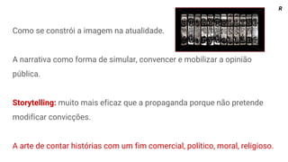 Como se constrói a imagem na atualidade.
A narrativa como forma de simular, convencer e mobilizar a opinião
pública.
Storytelling: muito mais eficaz que a propaganda porque não pretende
modificar convicções.
A arte de contar histórias com um fim comercial, político, moral, religioso.
R
 