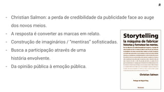 - Christian Salmon: a perda de credibilidade da publicidade face ao auge
dos novos meios.
- A resposta é converter as marcas em relato.
- Construção de imaginários / “mentiras” sofisticadas.
- Busca a participação através de uma
história envolvente.
- Da opinião pública à emoção pública.
R
 