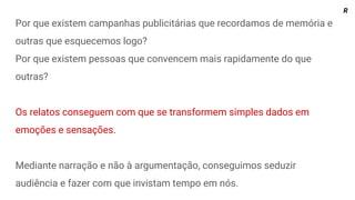 Por que existem campanhas publicitárias que recordamos de memória e
outras que esquecemos logo?
Por que existem pessoas que convencem mais rapidamente do que
outras?
Os relatos conseguem com que se transformem simples dados em
emoções e sensações.
Mediante narração e não à argumentação, conseguimos seduzir
audiência e fazer com que invistam tempo em nós.
R
 