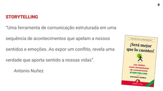 STORYTELLING
“Uma ferramenta de comunicação estruturada em uma
sequência de acontecimentos que apelam a nossos
sentidos e emoções. Ao expor um conflito, revela uma
verdade que aporta sentido a nossas vidas”.
Antonio Nuñez
R
 