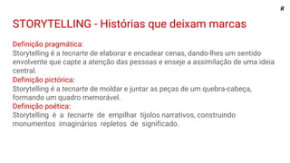 STORYTELLING - Histórias que deixam marcas
Definição pragmática:
Storytelling é a tecnarte de elaborar e encadear cenas, dando-lhes um sentido
envolvente que capte a atenção das pessoas e enseje a assimilação de uma ideia
central.
Definição pictórica:
Storytelling é a tecnarte de moldar e juntar as peças de um quebra-cabeça,
formando um quadro memorável.
Definição poética:
Storytelling é a tecnarte de empilhar tijolos narrativos, construindo
monumentos imaginários repletos de significado.
R
 