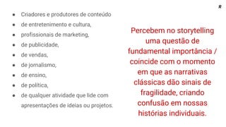 Percebem no storytelling
uma questão de
fundamental importância /
coincide com o momento
em que as narrativas
clássicas dão sinais de
fragilidade, criando
confusão em nossas
histórias individuais.
● Criadores e produtores de conteúdo
● de entretenimento e cultura,
● profissionais de marketing,
● de publicidade,
● de vendas,
● de jornalismo,
● de ensino,
● de política,
● de qualquer atividade que lide com
apresentações de ideias ou projetos.
R
 