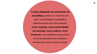 O clique deflagrador da revitalização do
storytelling acontece no momento em
que o mundo digital se estabelece
definitivamente entre nós, trazendo
novas conexões, novas oportunidades
de expressão, novos poderes, novas
incertezas: uma realidade em que todos
se tornam geradores de conteúdo e
unidades de mídia ao mesmo tempo.
R
 
