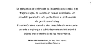 Se somarmos os fenômenos da ‘dispersão de atenção’ e da
‘fragmentação da audiência’, temos desenhado um
pesadelo para todos nós publicitários e profissionais
de gestão e marketing.
Estes fenômenos somados vêm consolidando a crescente
crise de atenção que a publicidade vem enfrentando há
alguns anos de forma cada vez mais intensa.
Muito além do merchan! , de Raul Santa Helena
e Antonio Jorge Alaby Pinheiro
R
 