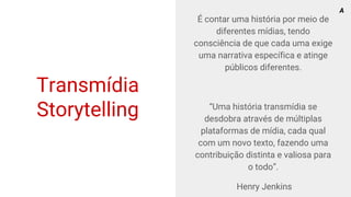 Transmídia
Storytelling
É contar uma história por meio de
diferentes mídias, tendo
consciência de que cada uma exige
uma narrativa específica e atinge
públicos diferentes.
“Uma história transmídia se
desdobra através de múltiplas
plataformas de mídia, cada qual
com um novo texto, fazendo uma
contribuição distinta e valiosa para
o todo”.
Henry Jenkins
A
 