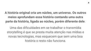 A história original cria um núcleo, um universo. Os outros
meios aprofundam essa história contando uma outra
parte da história, ligada ao núcleo, porém diferente dele.
Uma das dificuldades em se trabalhar o transmídia
storytelling é que se presta muita atenção nas mídias e
novas tecnologias, mas esquecem que sem uma boa
história o resto não funciona.
A
 