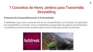 7 Conceitos de Henry Jenkins para Transmídia
Storytelling
Potencial de Compartilhamento X Profundidade
A habilidade e grau que o conteúdo tem de ser compartilhado e a motivação do espectador
em compartilhar o conteúdo versus a habilidade do espectador de explorar profundamente
o conteúdo que ele encontra quando esbarra numa ficção que prende sua atenção.
A
 