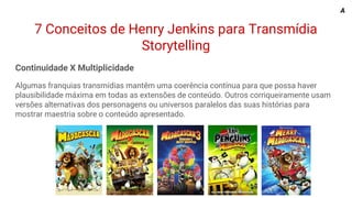 7 Conceitos de Henry Jenkins para Transmídia
Storytelling
Continuidade X Multiplicidade
Algumas franquias transmídias mantêm uma coerência contínua para que possa haver
plausibilidade máxima em todas as extensões de conteúdo. Outros corriqueiramente usam
versões alternativas dos personagens ou universos paralelos das suas histórias para
mostrar maestria sobre o conteúdo apresentado.
A
 