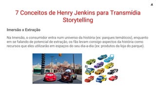 7 Conceitos de Henry Jenkins para Transmídia
Storytelling
Imersão x Extração
Na Imersão, o consumidor entra num universo da história (ex: parques temáticos), enquanto
em se falando de potencial de extração, os fãs levam consigo aspectos da história como
recursos que eles utilizarão em espaços do seu dia-a-dia (ex: produtos da loja do parque).
A
 