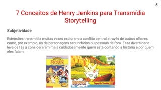 7 Conceitos de Henry Jenkins para Transmídia
Storytelling
Subjetividade
Extensões transmídia muitas vezes exploram o conflito central através de outros olhares,
como, por exemplo, os de personagens secundários ou pessoas de fora. Essa diversidade
leva os fãs a considerarem mais cuidadosamente quem está contando a história e por quem
eles falam.
A
 