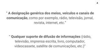 “ A designação genérica dos meios, veículos e canais de
comunicação, como por exemplo, rádio, televisão, jornal,
revista, internet, etc.”
“ Qualquer suporte de difusão de informações (rádio,
televisão, imprensa escrita, livro, computador,
videocassete, satélite de comunicações, etc.)”
A
 