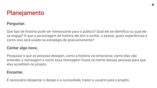 Planejamento
Perguntar.
Que tipo de história pode ser interessante para o público? Qual ele se identifica ou qual ele
se engaja? O que o personagem da história ele tem a contar, a passar, quais experiências e
como isso será usado na estratégia de posicionamento?
Contar algo novo.
Pesquisar o que as pessoas desejam, como a história vai emocionar, como elas vão
entender a mensagem e como essa mensagem ficará na mente dessas pessoas para que
elas acreditem no projeto.
Encantar.
É necessário despertar o desejo e a curiosidade, trazer o usuário para o projeto.
A
 