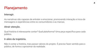Planejamento
Interagir.
As narrativas são capazes de entreter e emocionar, promovendo interação e troca de
mensagens e experiências entre os consumidores e as marcas.
Atrair atenção.
Qual história é interessante contar? Qual plataforma? Uma peça específica para cada
público.
Ir além da trajetória.
Não é contar a história, mas passar valores do projeto. É preciso fazer sentido para o
público, de forma a aproximar da realidade.
A
 