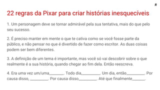 22 regras da Pixar para criar histórias inesquecíveis
1. Um personagem deve se tornar admirável pela sua tentativa, mais do que pelo
seu sucesso.
2. É preciso manter em mente o que te cativa como se você fosse parte da
público, e não pensar no que é divertido de fazer como escritor. As duas coisas
podem ser bem diferentes.
3. A definição de um tema é importante, mas você só vai descobrir sobre o que
realmente é a sua história, quando chegar ao fim dela. Então reescreva.
4. Era uma vez um/uma________. Todo dia,__________. Um dia, então__________. Por
causa disso, __________. Por causa disso__________. Até que finalmente_______.
R
 