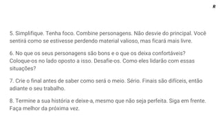 5. Simplifique. Tenha foco. Combine personagens. Não desvie do principal. Você
sentirá como se estivesse perdendo material valioso, mas ficará mais livre.
6. No que os seus personagens são bons e o que os deixa confortáveis?
Coloque-os no lado oposto a isso. Desafie-os. Como eles lidarão com essas
situações?
7. Crie o final antes de saber como será o meio. Sério. Finais são difíceis, então
adiante o seu trabalho.
8. Termine a sua história e deixe-a, mesmo que não seja perfeita. Siga em frente.
Faça melhor da próxima vez.
R
 