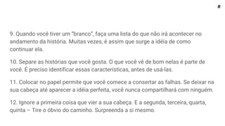9. Quando você tiver um “branco”, faça uma lista do que não irá acontecer no
andamento da história. Muitas vezes, é assim que surge a idéia de como
continuar ela.
10. Separe as histórias que você gosta. O que você vê de bom nelas é parte de
você. É preciso identificar essas características, antes de usá-las.
11. Colocar no papel permite que você comece a consertar as falhas. Se deixar na
sua cabeça até aparecer a idéia perfeita, você nunca compartilhará com ninguém.
12. Ignore a primeira coisa que vier a sua cabeça. E a segunda, terceira, quarta,
quinta – Tire o óbvio do caminho. Surpreenda a si mesmo.
R
 