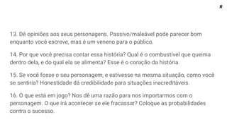 13. Dê opiniões aos seus personagens. Passivo/maleável pode parecer bom
enquanto você escreve, mas é um veneno para o público.
14. Por que você precisa contar essa história? Qual é o combustível que queima
dentro dela, e do qual ela se alimenta? Esse é o coração da história.
15. Se você fosse o seu personagem, e estivesse na mesma situação, como você
se sentiria? Honestidade dá credibilidade para situações inacreditáveis.
16. O que está em jogo? Nos dê uma razão para nos importarmos com o
personagem. O que irá acontecer se ele fracassar? Coloque as probabilidades
contra o sucesso.
R
 